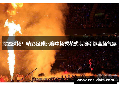 震撼球场！精彩足球比赛中场秀花式表演引爆全场气氛