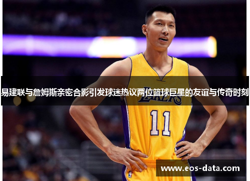 易建联与詹姆斯亲密合影引发球迷热议两位篮球巨星的友谊与传奇时刻