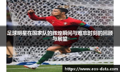足球明星在国家队的辉煌瞬间与难忘时刻的回顾与展望